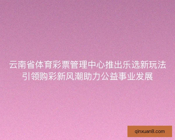 云南省体育彩票管理中心推出乐选新玩法引领购彩新风潮助力公益事业发展