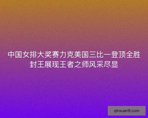 中国女排大奖赛力克美国三比一登顶全胜封王展现王者之师风采尽显